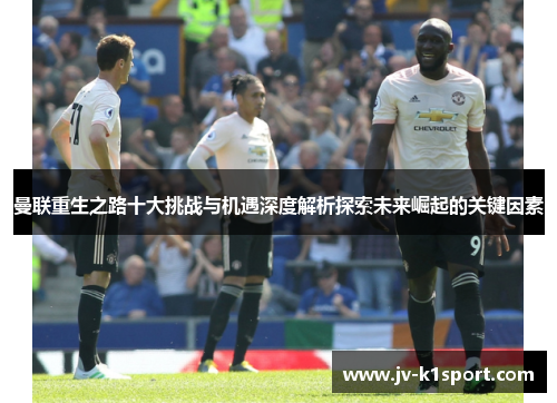 曼联重生之路十大挑战与机遇深度解析探索未来崛起的关键因素 曼联重生之路十大挑战与机遇深度解析探索未来崛起的关键因素