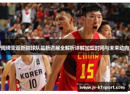 周琦重返新疆球队最新进展全解析详解加盟时间与未来动向