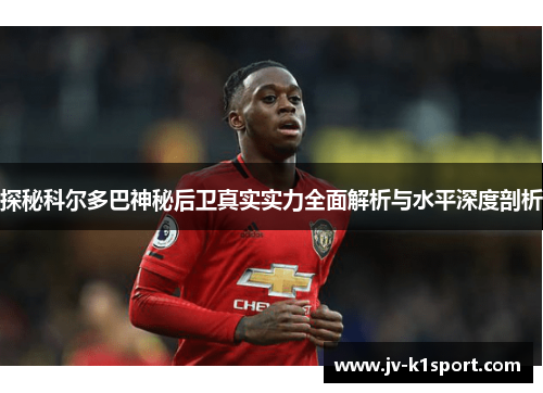 探秘科尔多巴神秘后卫真实实力全面解析与水平深度剖析 探秘科尔多巴神秘后卫真实实力全面解析与水平深度剖析