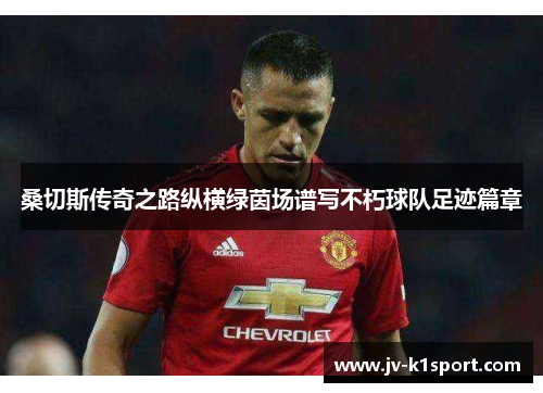 桑切斯传奇之路纵横绿茵场谱写不朽球队足迹篇章