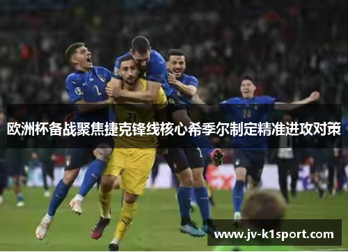 欧洲杯备战聚焦捷克锋线核心希季尔制定精准进攻对策