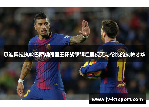 瓜迪奥拉执教巴萨期间国王杯战绩辉煌展现无与伦比的执教才华