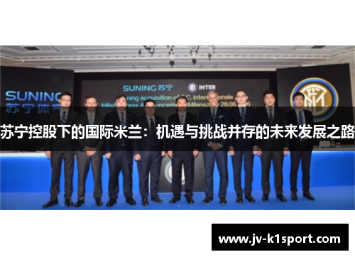 苏宁控股下的国际米兰:机遇与挑战并存的未来发展之路 苏宁控股下的国际米兰:机遇与挑战并存的未来发展之路