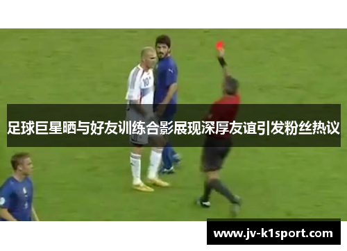 足球巨星晒与好友训练合影展现深厚友谊引发粉丝热议 足球巨星晒与好友训练合影展现深厚友谊引发粉丝热议