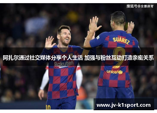 阿扎尔通过社交媒体分享个人生活 加强与粉丝互动打造亲密关系 阿扎尔通过社交媒体分享个人生活 加强与粉丝互动打造亲密关系