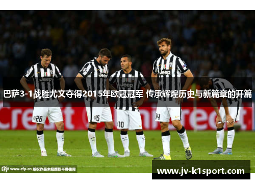 巴萨3-1战胜尤文夺得2015年欧冠冠军 传承辉煌历史与新篇章的开篇 巴萨3-1战胜尤文夺得2015年欧冠冠军 传承辉煌历史与新篇章的开篇