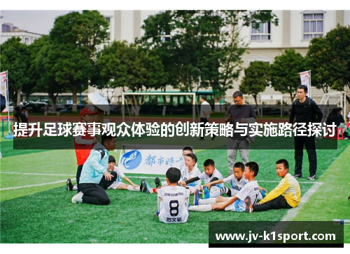 提升足球赛事观众体验的创新策略与实施路径探讨 提升足球赛事观众体验的创新策略与实施路径探讨