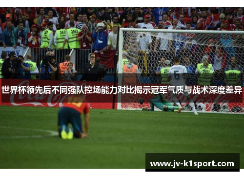 世界杯领先后不同强队控场能力对比揭示冠军气质与战术深度差异 世界杯领先后不同强队控场能力对比揭示冠军气质与战术深度差异