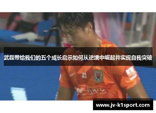 武磊带给我们的五个成长启示如何从逆境中崛起并实现自我突破