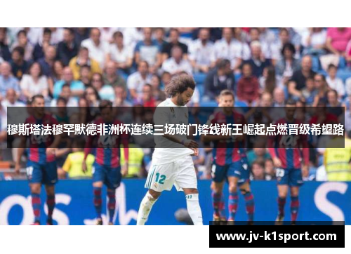 穆斯塔法穆罕默德非洲杯连续三场破门锋线新王崛起点燃晋级希望路