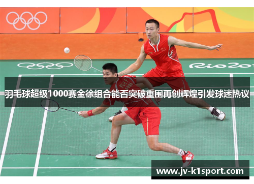 羽毛球超级1000赛金徐组合能否突破重围再创辉煌引发球迷热议