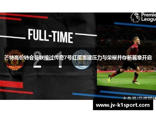 芒特高价转会曼联接过传奇7号红魔重建压力与荣耀并存新篇章开启