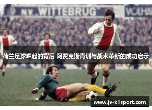 荷兰足球崛起的背后 阿贾克斯青训与战术革新的成功启示