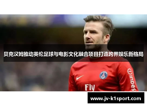 贝克汉姆推动英伦足球与电影文化融合项目打造跨界娱乐新格局