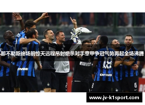 那不勒斯终场前惊天远程吊射绝杀对手意甲争冠气势再起全场沸腾