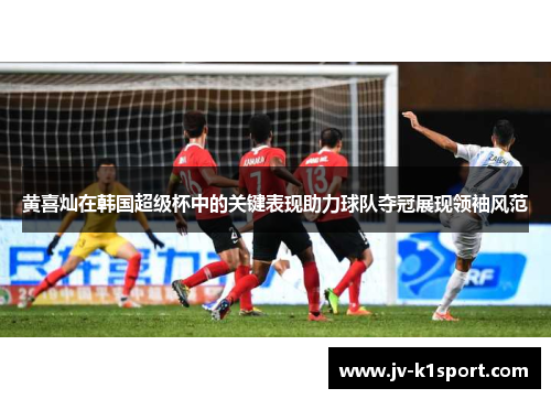 黄喜灿在韩国超级杯中的关键表现助力球队夺冠展现领袖风范