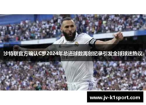 沙特联官方确认C罗2024年总进球数再创纪录引发全球球迷热议